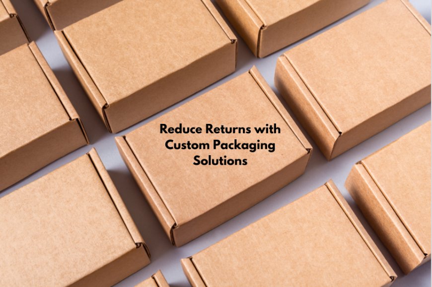 Reduce Returns with Custom Packaging Solutions